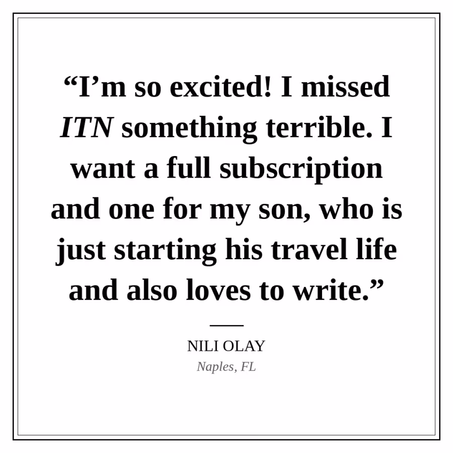 Reader quote card: “I’m so excited! I missed ITN something terrible. I want a full subscription and one for my son, who is just starting his travel life and also loves to write.” — Nili Olay, Naples, FL.