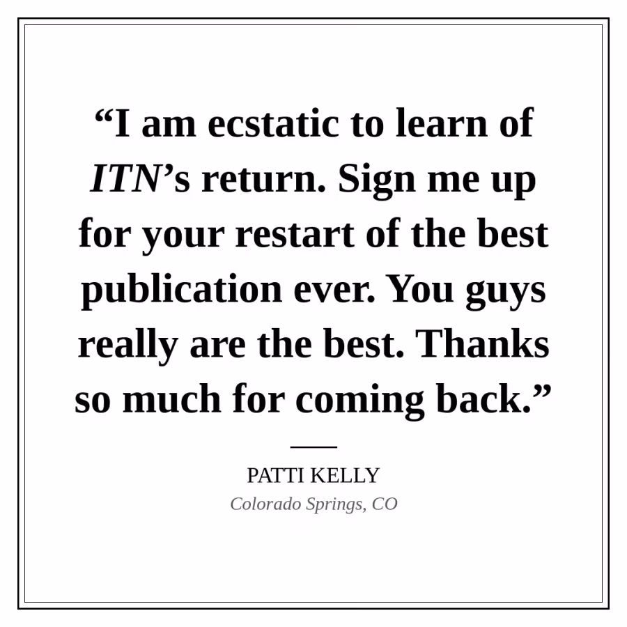 Reader quote card: “I am ecstatic to learn of ITN’s return. Sign me up for your restart of the best publication ever. You guys really are the best. Thanks so much for coming back.” — Patti Kelly, Colorado Springs, CO.