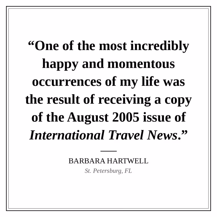 Reader quote card: “One of the most incredibly happy and momentous occurrences of my life was the result of receiving a copy of the August 2005 issue of International Travel News.” — Barbara Hartwell, St. Petersburg, FL.